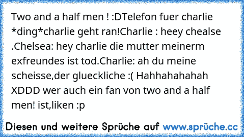 Two and a half men ! :D
Telefon fuer charlie *ding*
charlie geht ran!
Charlie : heey chealse .
Chelsea: hey charlie die mutter meinerm exfreundes ist tod.
Charlie: ah du meine scheisse,der glueckliche :( 
Hahhahahahah XDDD wer auch ein fan von two and a half men! ist,liken :p ♥