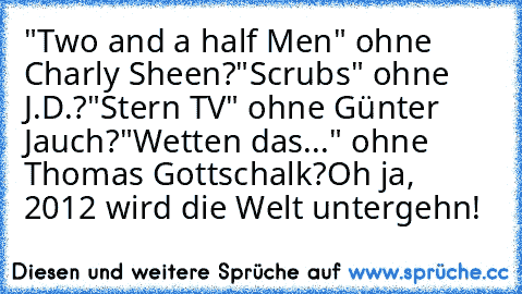 "Two and a half Men" ohne Charly Sheen?
"Scrubs" ohne J.D.?
"Stern TV" ohne Günter Jauch?
"Wetten das..." ohne Thomas Gottschalk?
Oh ja, 2012 wird die Welt untergehn!