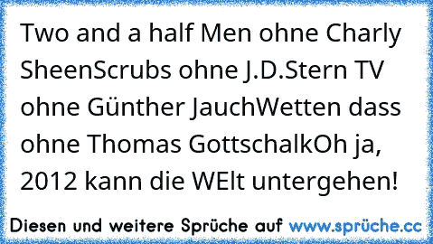 Two and a half Men ohne Charly Sheen
Scrubs ohne J.D.
Stern TV ohne Günther Jauch
Wetten dass ohne Thomas Gottschalk
Oh ja, 2012 kann die WElt untergehen!