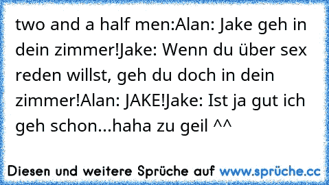 two and a half men:
Alan: Jake geh in dein zimmer!
Jake: Wenn du über sex reden willst, geh du doch in dein zimmer!
Alan: JAKE!
Jake: Ist ja gut ich geh schon...
haha zu geil ^^ ♥
