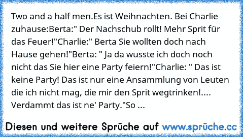 Two and a half men.
Es ist Weihnachten. Bei Charlie zuhause:
Berta:" Der Nachschub rollt! Mehr Sprit für das Feuer!"
Charlie:" Berta Sie wollten doch nach Hause gehen!"
Berta: " Ja da wusste ich doch noch nicht das Sie hier eine Party feiern!"
Charlie: " Das ist keine Party! Das ist nur eine Ansammlung von Leuten die ich nicht mag, die mir den Sprit wegtrinken!.... Verdammt das ist ne' Party."
...