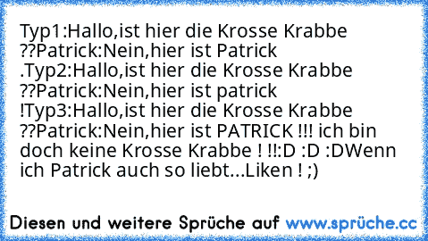 Typ1:Hallo,ist hier die Krosse Krabbe ??
Patrick:Nein,hier ist Patrick .
Typ2:Hallo,ist hier die Krosse Krabbe ??
Patrick:Nein,hier ist patrick !
Typ3:Hallo,ist hier die Krosse Krabbe ??
Patrick:Nein,hier ist PATRICK !!! ich bin doch keine Krosse Krabbe ! !!
:D :D :D
Wenn ich Patrick auch so liebt...Liken ! ;)