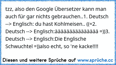 tzz, also den Google Übersetzer kann man auch für gar nichts gebrauchen..
1. Deutsch --> Englisch:
 du hast Kohlmeisen.. ((=
2. Deutsch --> Englisch:
äääääääääääääää =))
3. Deutsch --> Englisch:
Die Englische Schwuchtel =))
also echt, so 'ne kacke!!!!