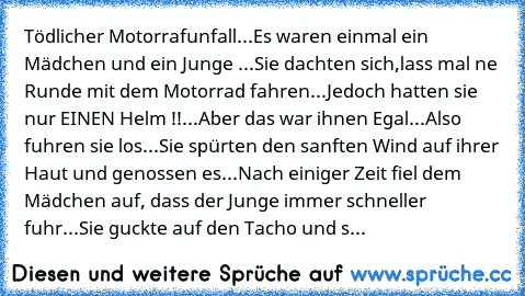 Tödlicher Motorrafunfall...
Es waren einmal ein Mädchen und ein Junge ...
Sie dachten sich,lass mal ne Runde mit dem Motorrad fahren...
Jedoch hatten sie nur EINEN Helm !!...
Aber das war ihnen Egal...
Also fuhren sie los...
Sie spürten den sanften Wind auf ihrer Haut und genossen es...
Nach einiger Zeit fiel dem Mädchen auf, dass der Junge immer schneller fuhr...
Sie guckte auf den Tacho und s...