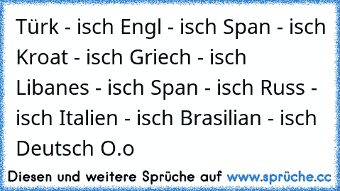 Türk - isch
 Engl - isch
 Span - isch
 Kroat - isch
 Griech - isch
 Libanes - isch
 Span - isch
 Russ - isch
 Italien - isch
 Brasilian - isch
 Deutsch O.o