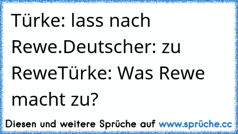 Türke: lass nach Rewe.
Deutscher: zu Rewe
Türke: Was Rewe macht zu?