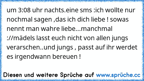 um 3:08 uhr nachts.
eine sms :
ich wollte nur nochmal sagen ,das ich dich liebe !♥
♥ sowas nennt man wahre liebe...
manchmal ://
mädels lasst euch nicht von allen jungs verarschen..
und jungs , passt auf ihr werdet es irgendwann bereuen !