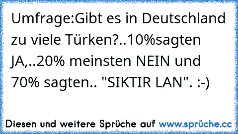 Umfrage:Gibt es in Deutschland zu viele Türken?..10%sagten JA,..20% meinsten NEIN und 70% sagten.. "SIKTIR LAN". :-)