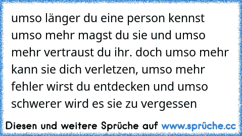 umso länger du eine person kennst umso mehr magst du sie und umso mehr vertraust du ihr. doch umso mehr kann sie dich verletzen, umso mehr fehler wirst du entdecken und umso schwerer wird es sie zu vergessen 