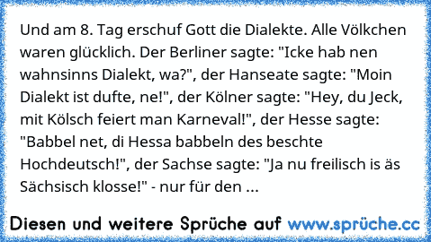 Und am 8. Tag erschuf Gott die Dialekte. Alle Völkchen waren glücklich. Der Berliner sagte: "Icke hab nen wahnsinns Dialekt, wa?", der Hanseate sagte: "Moin Dialekt ist dufte, ne!", der Kölner sagte: "Hey, du Jeck, mit Kölsch feiert man Karneval!", der Hesse sagte: "Babbel net, di Hessa babbeln des beschte Hochdeutsch!", der Sachse sagte: "Ja nu freilisch is äs Sächsisch klosse!" - nur für den Bay...