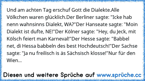 Und am achten Tag erschuf Gott die Dialekte.
Alle Völkchen waren glücklich.
Der Berliner sagte: "Icke hab nenn wahnsinns Dialekt, WA?"
Der Hanseate sagte: "Moin Dialekt ist dufte, NE!"
Der Kölner sagte: "Hey, du Jeck, mit Kölsch feiert man Karneval!"
Der Hesse sagte: "Babbel net, di Hessa babbeln des best Hochdeutsch!"
Der Sachse sagte: "Ja nu freilisch is äs Sächsisch klosse!"
Nur für den Wien...