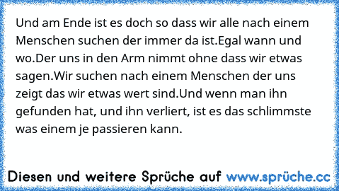 Und am Ende ist es doch so dass wir alle nach einem Menschen suchen der immer da ist.Egal wann und wo.Der uns in den Arm nimmt ohne dass wir etwas sagen.Wir suchen nach einem Menschen der uns zeigt das wir etwas wert sind.
Und wenn man ihn gefunden hat, und ihn verliert, ist es das schlimmste was einem je passieren kann.