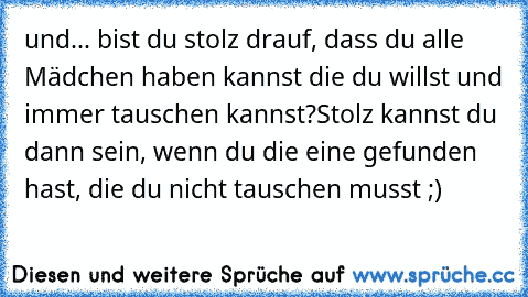 und... bist du stolz drauf, dass du alle Mädchen haben kannst die du willst und immer tauschen kannst?
Stolz kannst du dann sein, wenn du die eine gefunden hast, die du nicht tauschen musst ;)