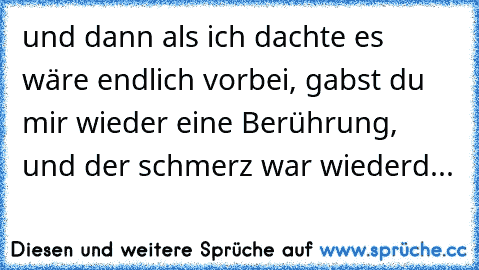 und dann als ich dachte es wäre endlich vorbei, gabst du mir wieder eine Berührung, und der schmerz war wiederd...