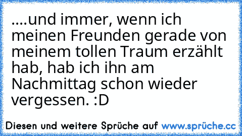 ....und immer, wenn ich meinen Freunden gerade von meinem tollen Traum erzählt hab, hab ich ihn am Nachmittag schon wieder vergessen. :D