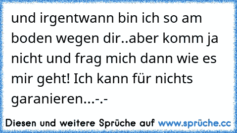 und irgentwann bin ich so am boden wegen dir..aber komm ja nicht und frag mich dann wie es mir geht! Ich kann für nichts garanieren...-.-