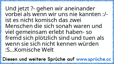 Und jetzt ?
- gehen wir aneinander vorbei als wenn wir uns nie kannten :/
- ist es nicht komisch das zwei Menschen die sich so
nah waren und viel gemeinsam erlebt haben
- so fremd sich plötzlich sind und tuen als wenn sie sich nicht kennen würden :S
...Komische Welt