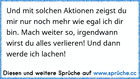 Und mit solchen Aktionen zeigst du mir nur noch mehr wie egal ich dir bin. Mach weiter so, irgendwann wirst du alles verlieren! Und dann werde ich lachen!