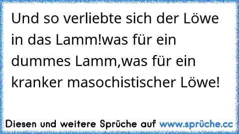 Und so verliebte sich der Löwe in das Lamm!
was für ein dummes Lamm,
was für ein kranker masochistischer Löwe! ♥