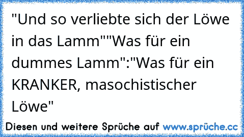 "Und so verliebte sich der Löwe in das Lamm"
"Was für ein dummes Lamm"
:"Was für ein KRANKER, masochistischer Löwe"