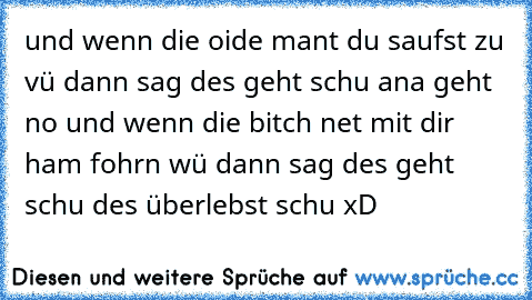 und wenn die oide mant du saufst zu vü dann sag des geht schu ana geht no und wenn die bitch net mit dir ham fohrn wü dann sag des geht schu des überlebst schu xD