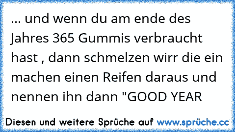 ... und wenn du am ende des Jahres 365 Gummis verbraucht hast , dann schmelzen wirr die ein machen einen Reifen daraus und nennen ihn dann "GOOD YEAR