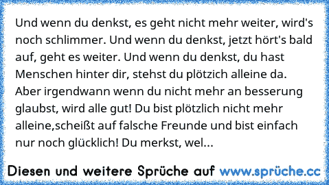 Und wenn du denkst, es geht nicht mehr weiter, wird's noch schlimmer. Und wenn du denkst, jetzt hört's bald auf, geht es weiter. Und wenn du denkst, du hast Menschen hinter dir, stehst du plötzich alleine da. Aber irgendwann wenn du nicht mehr an besserung glaubst, wird alle gut! Du bist plötzlich nicht mehr alleine,scheißt auf falsche Freunde und bist einfach nur noch glücklich! Du merkst, wel...