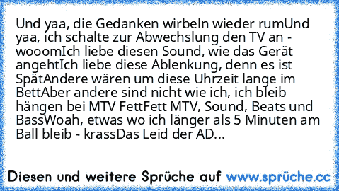 Und yaa, die Gedanken wirbeln wieder rum
Und yaa, ich schalte zur Abwechslung den TV an - wooom
Ich liebe diesen Sound, wie das Gerät angeht
Ich liebe diese Ablenkung, denn es ist Spät
Andere wären um diese Uhrzeit lange im Bett
Aber andere sind nicht wie ich, ich bleib hängen bei MTV Fett
Fett MTV, Sound, Beats und Bass
Woah, etwas wo ich länger als 5 Minuten am Ball bleib - krass
Das Leid der...