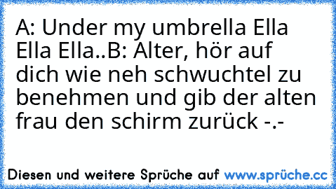 A: Under my umbrella Ella Ella Ella..
B: Alter, hör auf dich wie neh schwuchtel zu benehmen und gib der alten frau den schirm zurück -.-