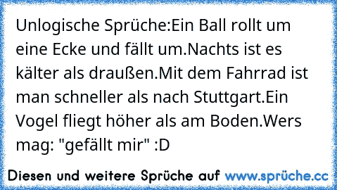 Unlogische Sprüche:
Ein Ball rollt um eine Ecke und fällt um.
Nachts ist es kälter als draußen.
Mit dem Fahrrad ist man schneller als nach Stuttgart.
Ein Vogel fliegt höher als am Boden.
Wers mag: "gefällt mir" :D