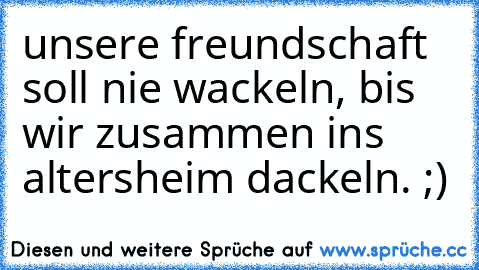 unsere freundschaft soll nie wackeln, bis wir zusammen ins altersheim dackeln. ;)