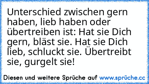 Unterschied zwischen gern haben, lieb haben oder übertreiben ist: Hat sie Dich gern, bläst sie. Hat sie Dich lieb, schluckt sie. Übertreibt sie, gurgelt sie!