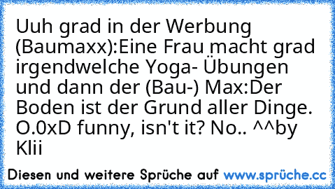 Uuh grad in der Werbung (Baumaxx):
Eine Frau macht grad irgendwelche Yoga- Übungen und dann der (Bau-) Max:
Der Boden ist der Grund aller Dinge. O.0
xD funny, isn't it? No.. ^^
by Klii