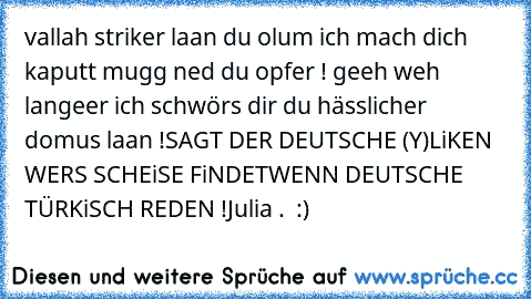 vallah striker laan du olum ich mach dich kaputt mugg ned du opfer ! geeh weh langeer ich schwörs dir du hässlicher domus laan !
SAGT DER DEUTSCHE (Y)
LiKEN WERS SCHEiSE FiNDET
WENN DEUTSCHE TÜRKiSCH REDEN !
Julia .  :)