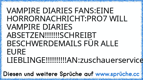 VAMPIRE DIARIES FANS:
EINE HORRORNACHRICHT:
PRO7 WILL VAMPIRE DIARIES ABSETZEN!!!!!!!
SCHREIBT BESCHWERDEMAILS FÜR ALLE EURE LIEBLINGE!!!!!!!!!!
AN:
zuschauerservice@prosieben.de