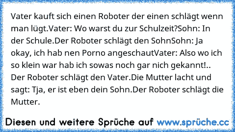 Vater kauft sich einen Roboter der einen schlägt wenn man lügt.
Vater: Wo warst du zur Schulzeit?
Sohn: In der Schule.
Der Roboter schlägt den Sohn
Sohn: Ja okay, ich hab nen Porno angeschaut
Vater: Also wo ich so klein war hab ich sowas noch gar nich gekannt!
.. Der Roboter schlägt den Vater.
Die Mutter lacht und sagt: Tja, er ist eben dein Sohn.
Der Roboter schlägt die Mutter.