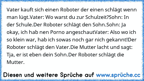 Vater kauft sich einen Roboter der einen schlägt wenn man lügt.
Vater: Wo warst du zur Schulzeit?
Sohn: In der Schule.
Der Roboter schlägt den Sohn.
Sohn: Ja okay, ich hab nen Porno angeschaut
Vater: Also wo ich so klein war, hab ich sowas noch gar nich gekannt!
Der Roboter schlägt den Vater.
Die Mutter lacht und sagt: Tja, er ist eben dein Sohn.
Der Roboter schlägt die Mutter.