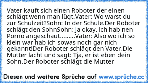 Vater kauft sich einen Roboter der einen schlägt wenn man lügt.
Vater: Wo warst du zur Schulzeit?
Sohn: In der Schule.
Der Roboter schlägt den Sohn
Sohn: Ja okay, ich hab nen Porno angeschaut
.........Vater: Also wo ich so klein war hab ich sowas noch gar nich gekannt!
Der Roboter schlägt den Vater.
Die Mutter lacht und sagt: Tja, er ist eben dein Sohn.
Der Roboter schlägt die Mutter