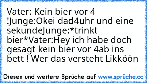 Vater: Kein bier vor 4 !
Junge:Okei dad
4uhr und eine sekunde
Junge:*trinkt bier*
Vater:Hey ich habe doch gesagt kein bier vor 4
ab ins bett ! 
Wer das versteht Likköön