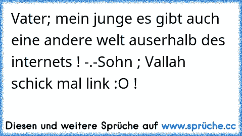 Vater; mein junge es gibt auch eine andere welt auserhalb des internets ! -.-
Sohn ; Vallah schick mal link :O !