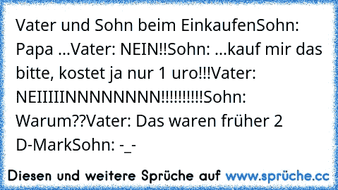 Vater und Sohn beim Einkaufen
Sohn: Papa ...
Vater: NEIN!!
Sohn: ...kauf mir das bitte, kostet ja nur 1 €uro!!!
Vater: NEIIIIINNNNNNNN!!!!!!!!!!
Sohn: Warum??
Vater: Das waren früher 2 D-Mark
Sohn: -_-