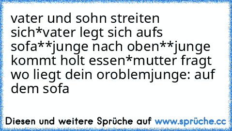 vater und sohn streiten sich*vater legt sich aufs sofa**junge nach oben*
*junge kommt holt essen*
mutter fragt wo liegt dein oroblem
junge: auf dem sofa