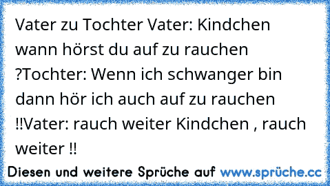 Vater zu Tochter 
Vater: Kindchen wann hörst du auf zu rauchen ?
Tochter: Wenn ich schwanger bin dann hör ich auch auf zu rauchen !!
Vater: rauch weiter Kindchen , rauch weiter !!