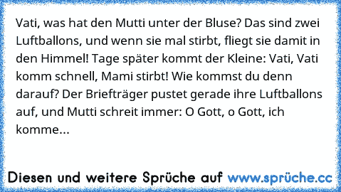 Vati, was hat den Mutti unter der Bluse? Das sind zwei Luftballons, und wenn sie mal stirbt, fliegt sie damit in den Himmel! Tage später kommt der Kleine: Vati, Vati komm schnell, Mami stirbt! Wie kommst du denn darauf? Der Briefträger pustet gerade ihre Luftballons auf, und Mutti schreit immer: O Gott, o Gott, ich komme...