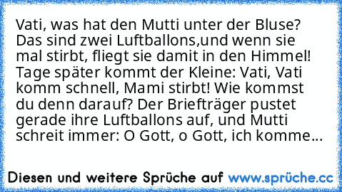 Vati, was hat den Mutti unter der Bluse? Das sind zwei Luftballons,und wenn sie mal stirbt, fliegt sie damit in den Himmel! Tage später kommt der Kleine: Vati, Vati komm schnell, Mami stirbt! Wie kommst du denn darauf? Der Briefträger pustet gerade ihre Luftballons auf, und Mutti schreit immer: O Gott, o Gott, ich komme...