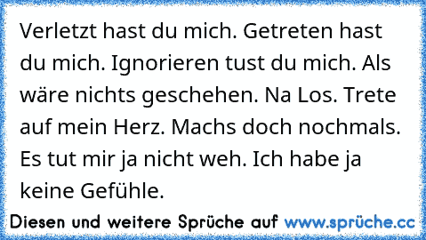 Verletzt hast du mich. Getreten hast du mich. Ignorieren tust du mich. Als wäre nichts geschehen. Na Los. Trete auf mein Herz. Machs doch nochmals. Es tut mir ja nicht weh. Ich habe ja keine Gefühle.