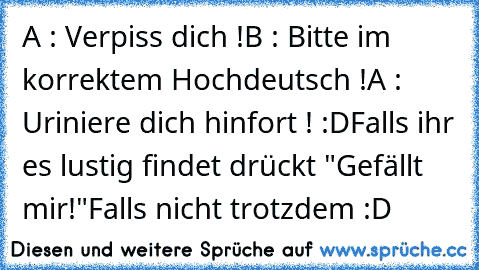 A : Verpiss dich !
B : Bitte im korrektem Hochdeutsch !
A : Uriniere dich hinfort ! :D
Falls ihr es lustig findet drückt "Gefällt mir!"
Falls nicht trotzdem :D