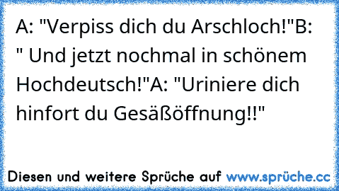 A: "Verpiss dich du Arschloch!"
B: " Und jetzt nochmal in schönem Hochdeutsch!"
A: "Uriniere dich hinfort du Gesäßöffnung!!"