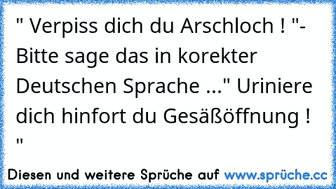 " Verpiss dich du Arschloch ! "
- Bitte sage das in korekter Deutschen Sprache ...
" Uriniere dich hinfort du Gesäßöffnung ! "