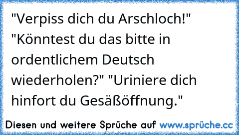 "Verpiss dich du Arschloch!" "Könntest du das bitte in ordentlichem Deutsch wiederholen?" "Uriniere dich hinfort du Gesäßöffnung."